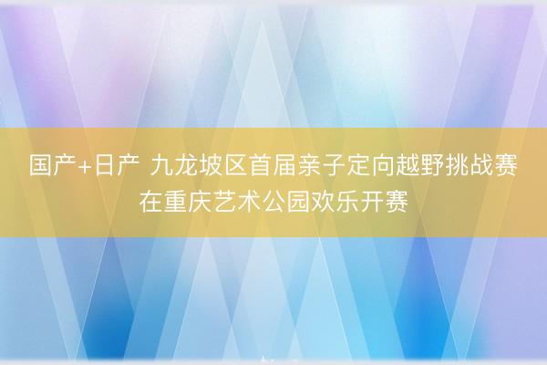国产+日产 九龙坡区首届亲子定向越野挑战赛在重庆艺术公园欢乐开赛