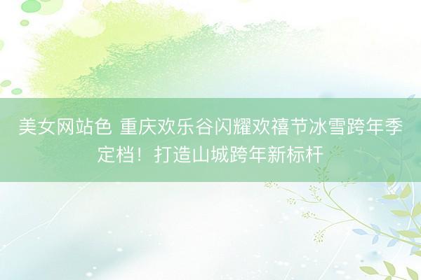 美女网站色 重庆欢乐谷闪耀欢禧节冰雪跨年季定档！打造山城跨年新标杆