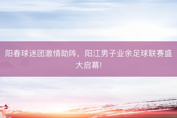阳春球迷团激情助阵，阳江男子业余足球联赛盛大启幕!