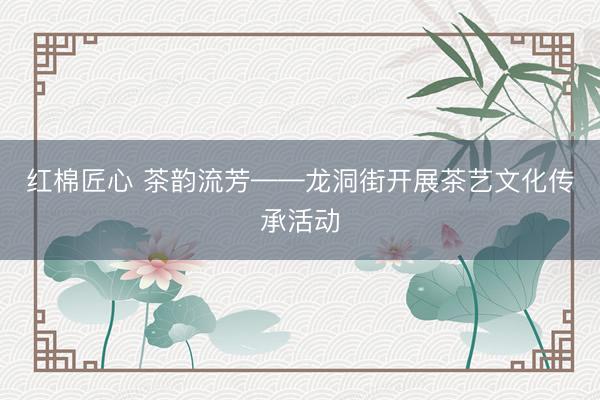 红棉匠心 茶韵流芳——龙洞街开展茶艺文化传承活动
