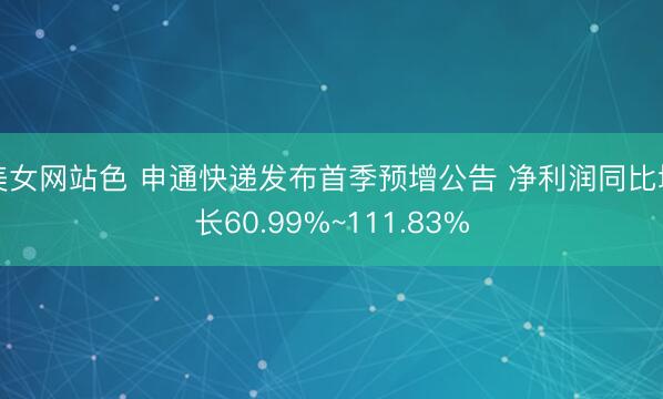 美女网站色 申通快递发布首季预增公告 净利润同比增长60.99%~111.83%