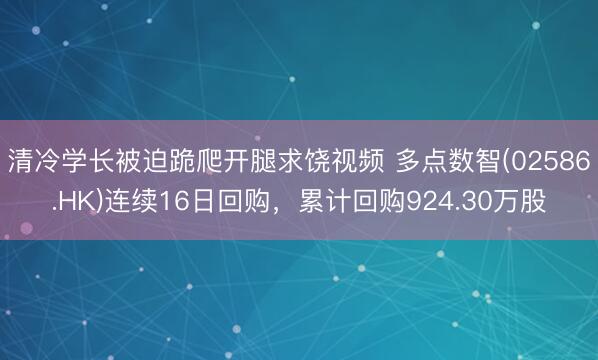 清冷学长被迫跪爬开腿求饶视频 多点数智(02586.HK)连续16日回购，累计回购924.30万股