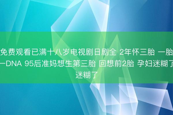 免费观看已满十八岁电视剧日剧全 2年怀三胎 一胎一DNA 95后准妈想生第三胎 回想前2胎 孕妇迷糊了