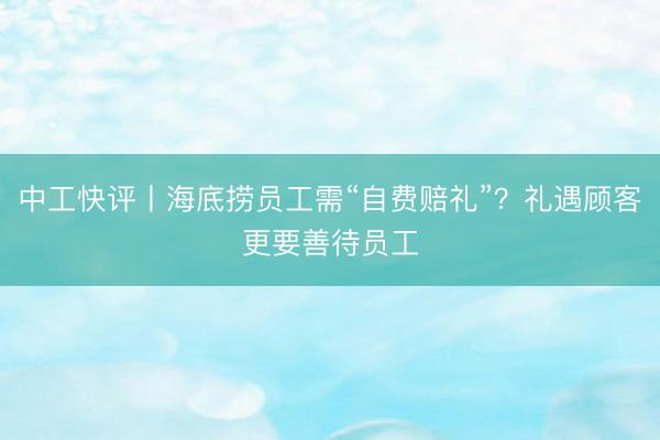 中工快评丨海底捞员工需“自费赔礼”？礼遇顾客更要善待员工