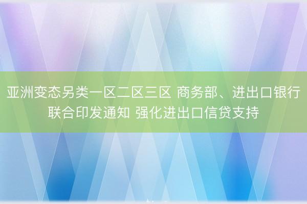 亚洲变态另类一区二区三区 商务部、进出口银行联合印发通知 强化进出口信贷支持