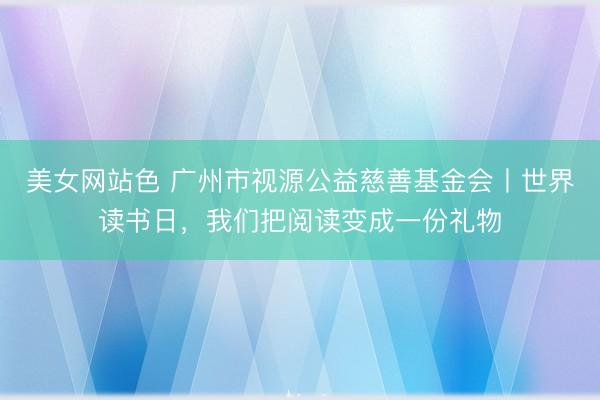美女网站色 广州市视源公益慈善基金会丨世界读书日，我们把阅读变成一份礼物