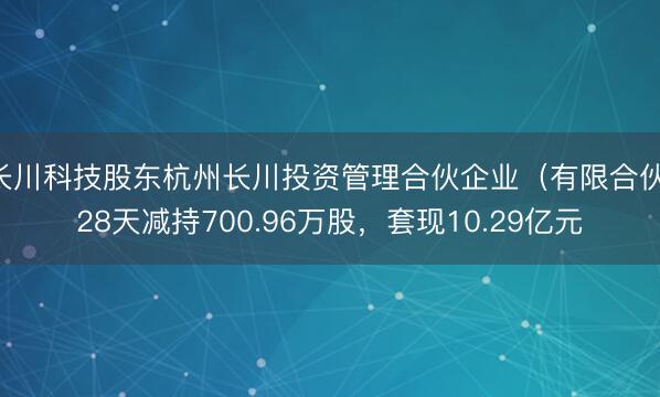 长川科技股东杭州长川投资管理合伙企业（有限合伙）28天减持700.96万股，套现10.29亿元