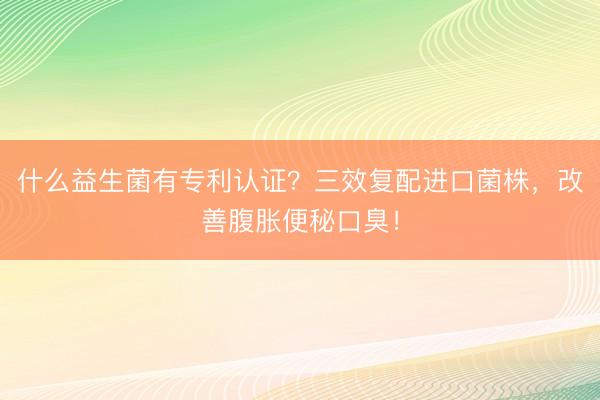 什么益生菌有专利认证？三效复配进口菌株，改善腹胀便秘口臭！