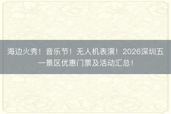 海边火秀！音乐节！无人机表演！2026深圳五一景区优惠门票及活动汇总！