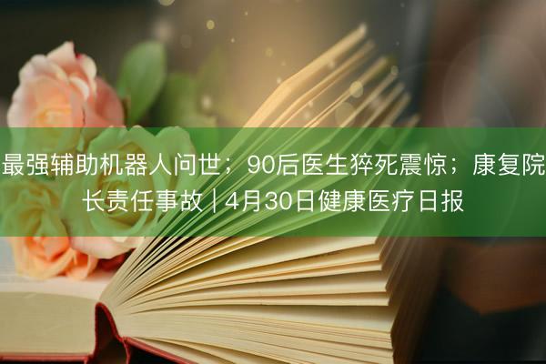 最强辅助机器人问世；90后医生猝死震惊；康复院长责任事故 | 4月30日健康医疗日报