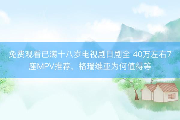 免费观看已满十八岁电视剧日剧全 40万左右7座MPV推荐，格瑞维亚为何值得等