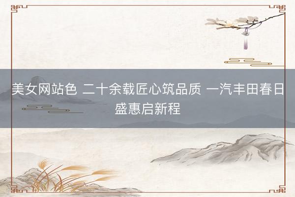 美女网站色 二十余载匠心筑品质 一汽丰田春日盛惠启新程
