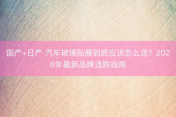 国产+日产 汽车玻璃贴膜到底应该怎么选？2026年最新品牌选购指南