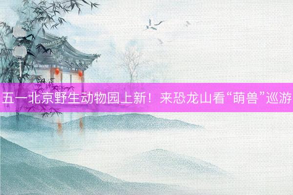 五一北京野生动物园上新！来恐龙山看“萌兽”巡游