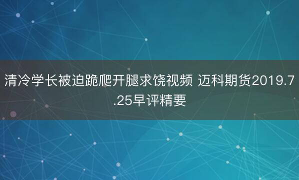 清冷学长被迫跪爬开腿求饶视频 迈科期货2019.7.25早评精要