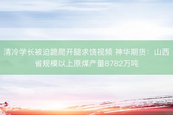 清冷学长被迫跪爬开腿求饶视频 神华期货：山西省规模以上原煤产量8782万吨