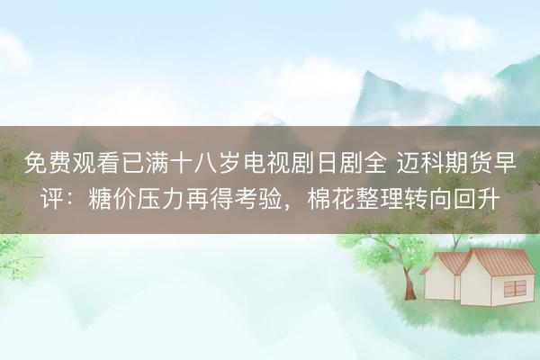 免费观看已满十八岁电视剧日剧全 迈科期货早评：糖价压力再得考验，棉花整理转向回升