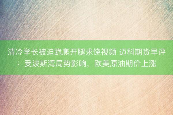 清冷学长被迫跪爬开腿求饶视频 迈科期货早评：受波斯湾局势影响，欧美原油期价上涨