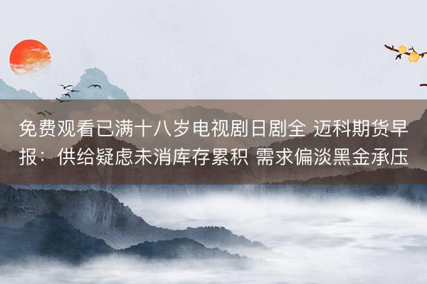 免费观看已满十八岁电视剧日剧全 迈科期货早报：供给疑虑未消库存累积 需求偏淡黑金承压