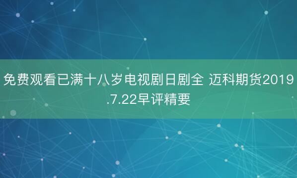 免费观看已满十八岁电视剧日剧全 迈科期货2019.7.22早评精要