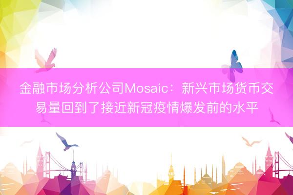 金融市场分析公司Mosaic：新兴市场货币交易量回到了接近新冠疫情爆发前的水平