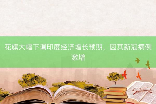 花旗大幅下调印度经济增长预期，因其新冠病例激增