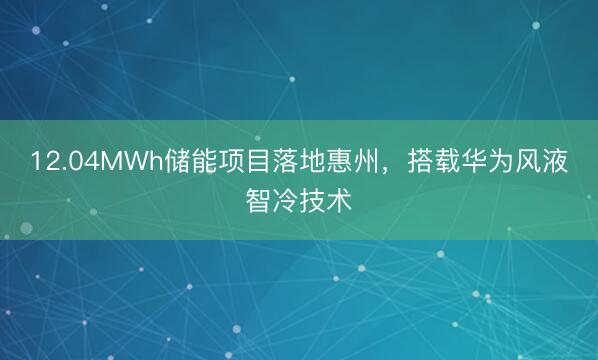 12.04MWh储能项目落地惠州，搭载华为风液智冷技术