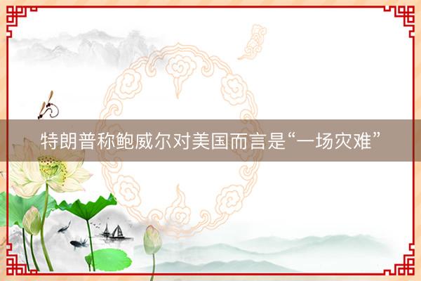 特朗普称鲍威尔对美国而言是“一场灾难”