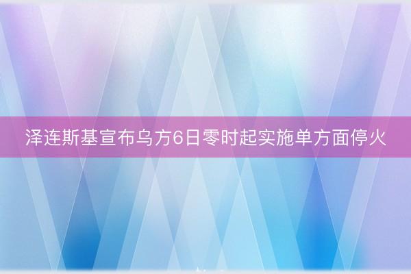 泽连斯基宣布乌方6日零时起实施单方面停火
