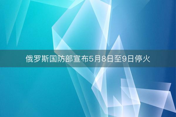 俄罗斯国防部宣布5月8日至9日停火