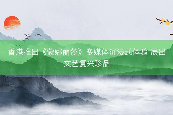 香港推出《蒙娜丽莎》多媒体沉浸式体验 展出文艺复兴珍品