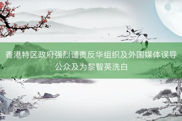 香港特区政府强烈谴责反华组织及外国媒体误导公众及为黎智英洗白