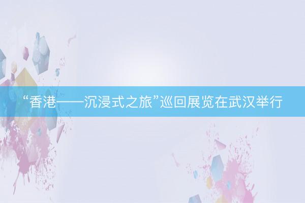 “香港——沉浸式之旅”巡回展览在武汉举行
