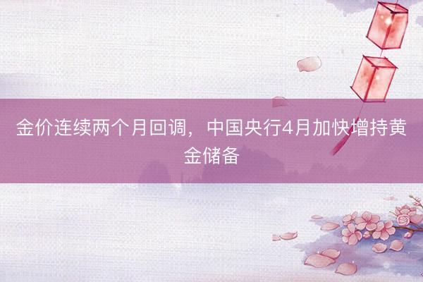 金价连续两个月回调，中国央行4月加快增持黄金储备