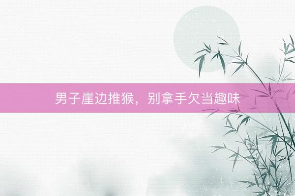 男子崖边推猴，别拿手欠当趣味