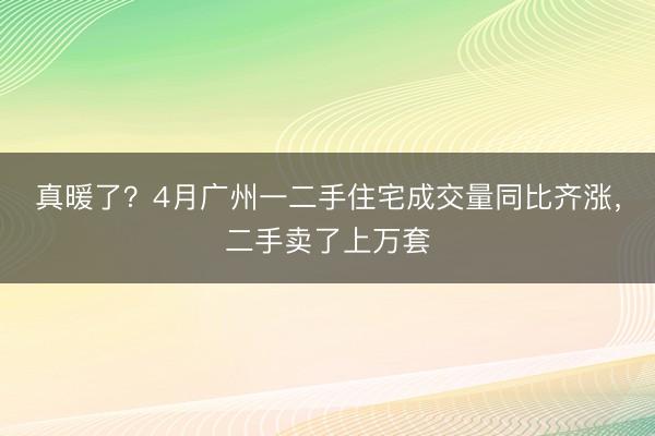 真暖了？4月广州一二手住宅成交量同比齐涨，二手卖了上万套