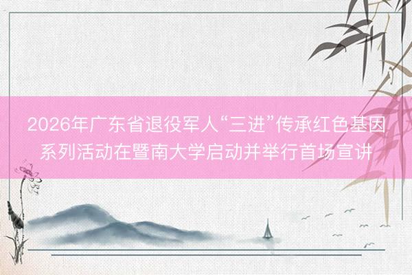 2026年广东省退役军人“三进”传承红色基因系列活动在暨南大学启动并举行首场宣讲