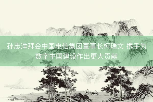 孙志洋拜会中国电信集团董事长柯瑞文 携手为数字中国建设作出更大贡献