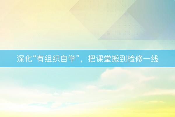 深化“有组织自学”，把课堂搬到检修一线