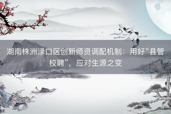 湖南株洲渌口区创新师资调配机制：用好“县管校聘”，应对生源之变