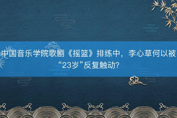 中国音乐学院歌剧《摇篮》排练中,李心草何以被“23岁”反复触动?