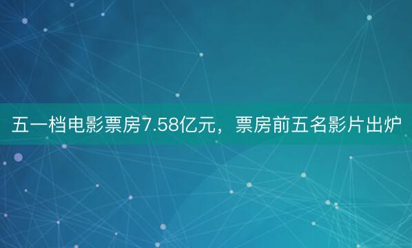 五一档电影票房7.58亿元，票房前五名影片出炉