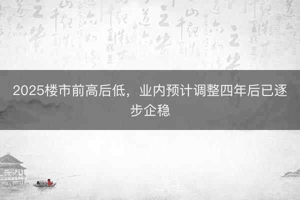 2025楼市前高后低，业内预计调整四年后已逐步企稳