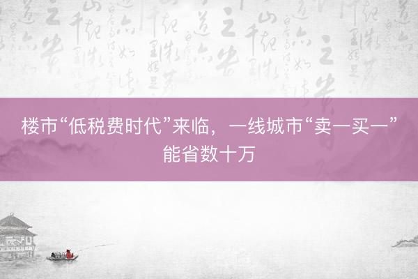 楼市“低税费时代”来临，一线城市“卖一买一”能省数十万