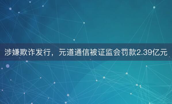 涉嫌欺诈发行，元道通信被证监会罚款2.39亿元