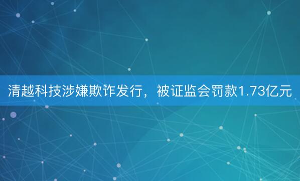清越科技涉嫌欺诈发行，被证监会罚款1.73亿元