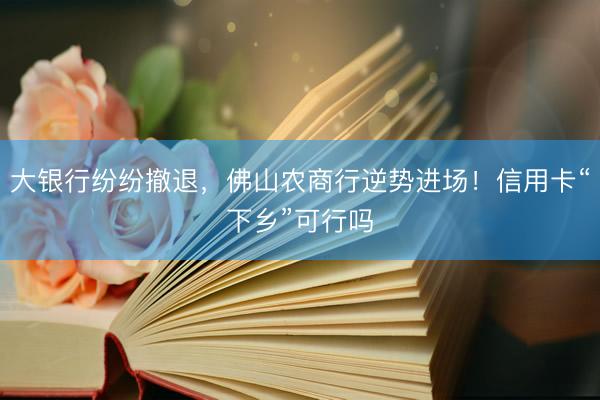 大银行纷纷撤退，佛山农商行逆势进场！信用卡“下乡”可行吗