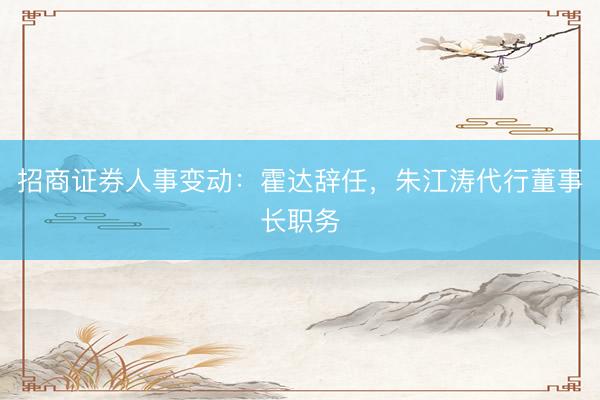 招商证券人事变动：霍达辞任，朱江涛代行董事长职务