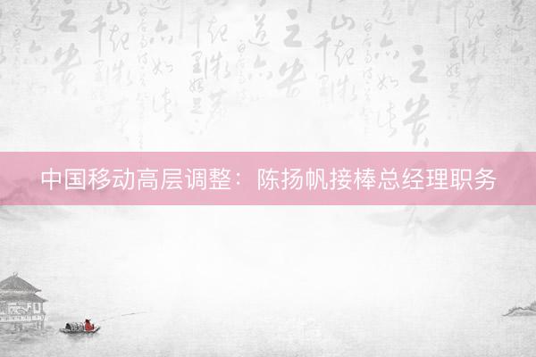 中国移动高层调整：陈扬帆接棒总经理职务