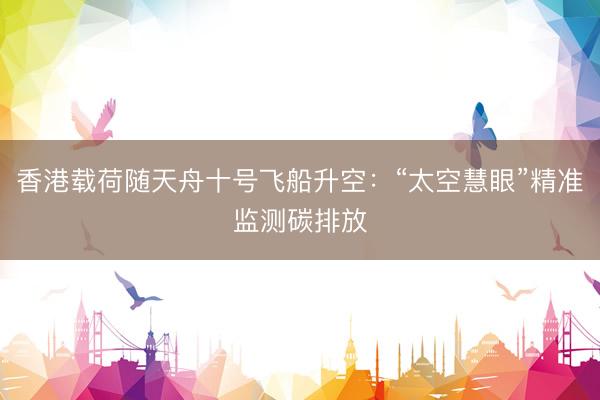 香港载荷随天舟十号飞船升空：“太空慧眼”精准监测碳排放